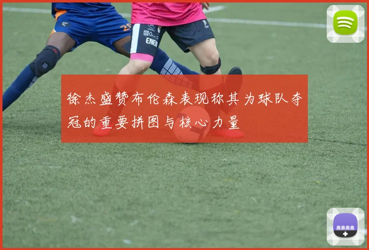 徐杰盛赞布伦森表现称其为球队夺冠的重要拼图与核心力量