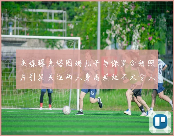 美媒曝光塔图姆儿子与保罗合练照片引发关注两人身高差距不大令人惊讶