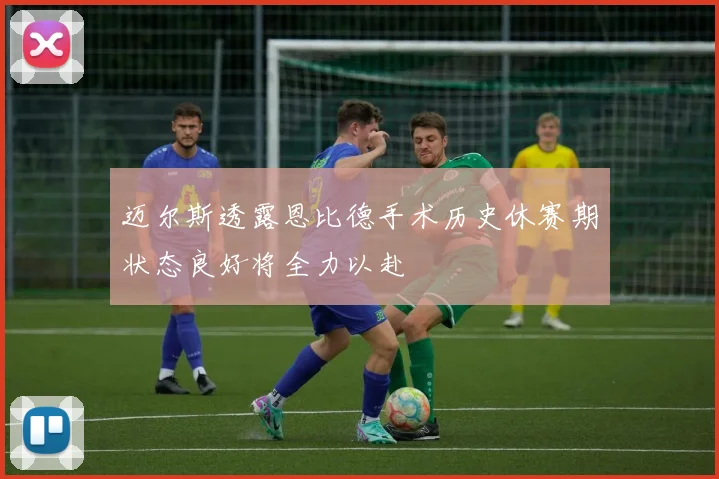 迈尔斯透露恩比德手术历史休赛期状态良好将全力以赴