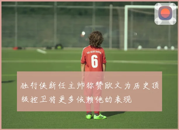 独行侠新任主帅称赞欧文为历史顶级控卫将更多依赖他的表现