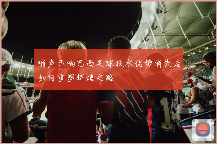 哨声已响巴西足球技术优势消失后如何重塑辉煌之路