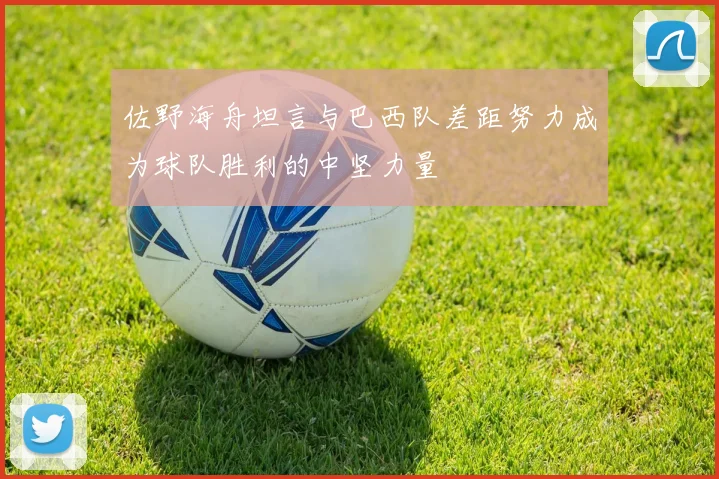 佐野海舟坦言与巴西队差距努力成为球队胜利的中坚力量