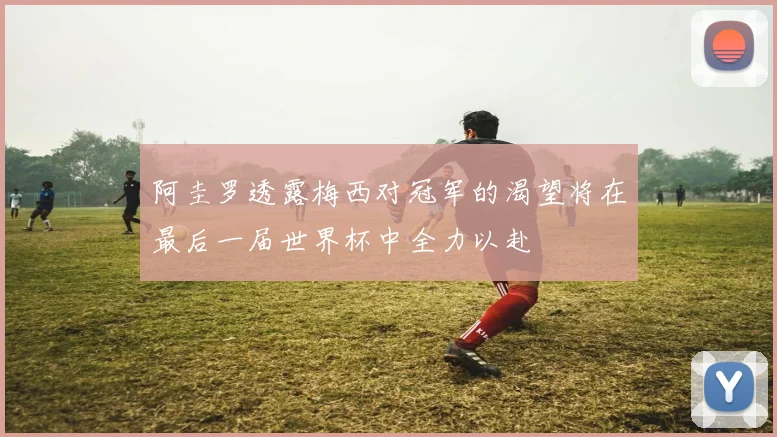 阿圭罗透露梅西对冠军的渴望将在最后一届世界杯中全力以赴